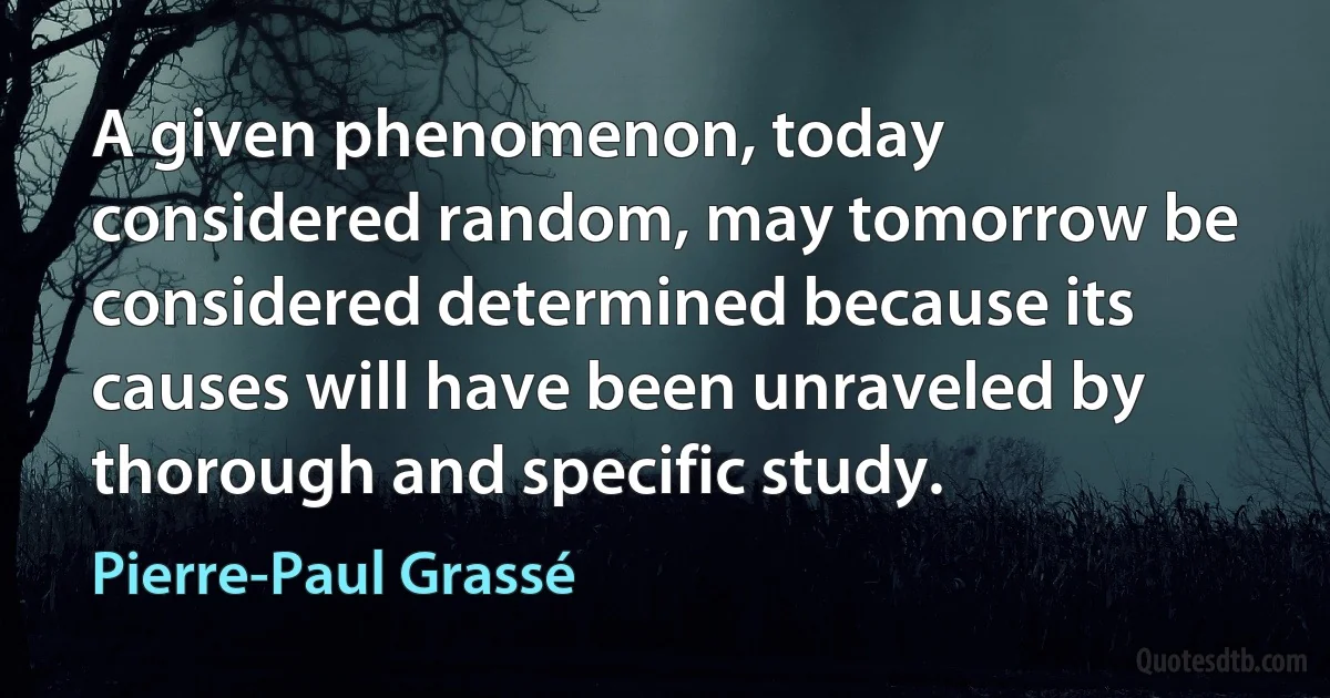 A given phenomenon, today considered random, may tomorrow be considered determined because its causes will have been unraveled by thorough and specific study. (Pierre-Paul Grassé)