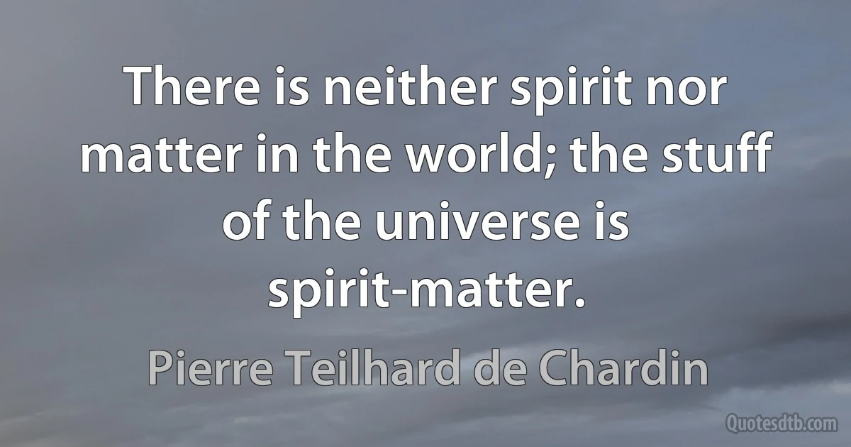 There is neither spirit nor matter in the world; the stuff of the universe is spirit-matter. (Pierre Teilhard de Chardin)