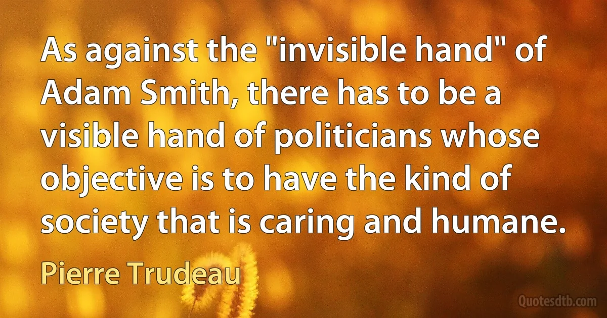 As against the "invisible hand" of Adam Smith, there has to be a visible hand of politicians whose objective is to have the kind of society that is caring and humane. (Pierre Trudeau)