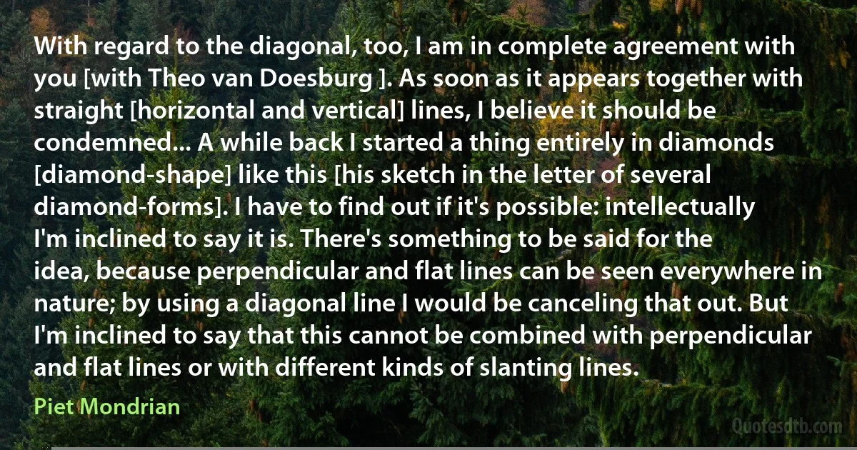 With regard to the diagonal, too, I am in complete agreement with you [with Theo van Doesburg ]. As soon as it appears together with straight [horizontal and vertical] lines, I believe it should be condemned... A while back I started a thing entirely in diamonds [diamond-shape] like this [his sketch in the letter of several diamond-forms]. I have to find out if it's possible: intellectually I'm inclined to say it is. There's something to be said for the idea, because perpendicular and flat lines can be seen everywhere in nature; by using a diagonal line I would be canceling that out. But I'm inclined to say that this cannot be combined with perpendicular and flat lines or with different kinds of slanting lines. (Piet Mondrian)