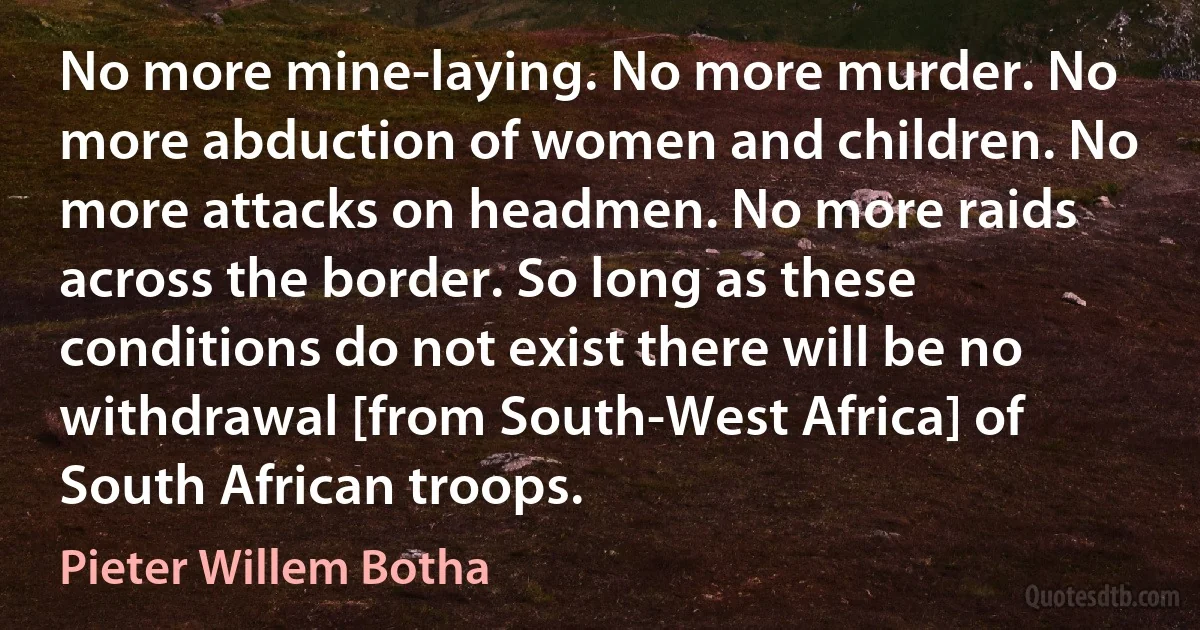 No more mine-laying. No more murder. No more abduction of women and children. No more attacks on headmen. No more raids across the border. So long as these conditions do not exist there will be no withdrawal [from South-West Africa] of South African troops. (Pieter Willem Botha)