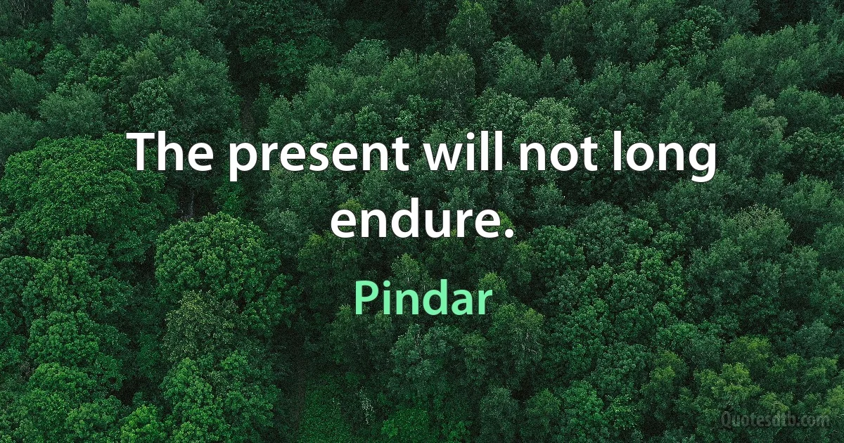 The present will not long endure. (Pindar)