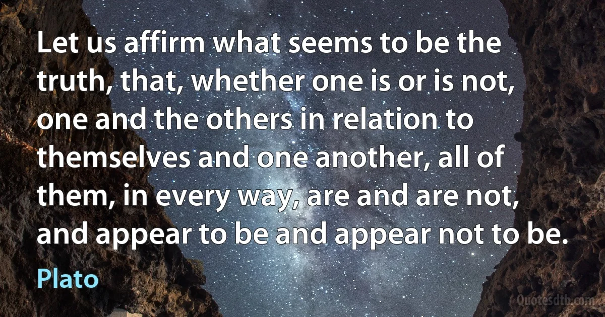 Let us affirm what seems to be the truth, that, whether one is or is not, one and the others in relation to themselves and one another, all of them, in every way, are and are not, and appear to be and appear not to be. (Plato)