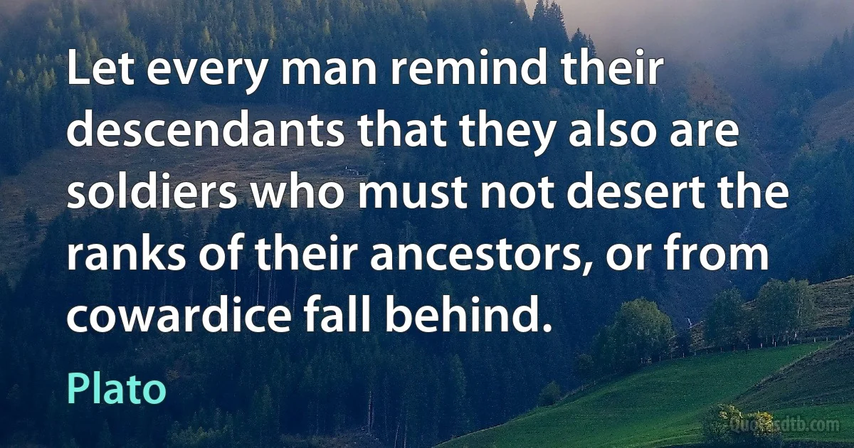 Let every man remind their descendants that they also are soldiers who must not desert the ranks of their ancestors, or from cowardice fall behind. (Plato)