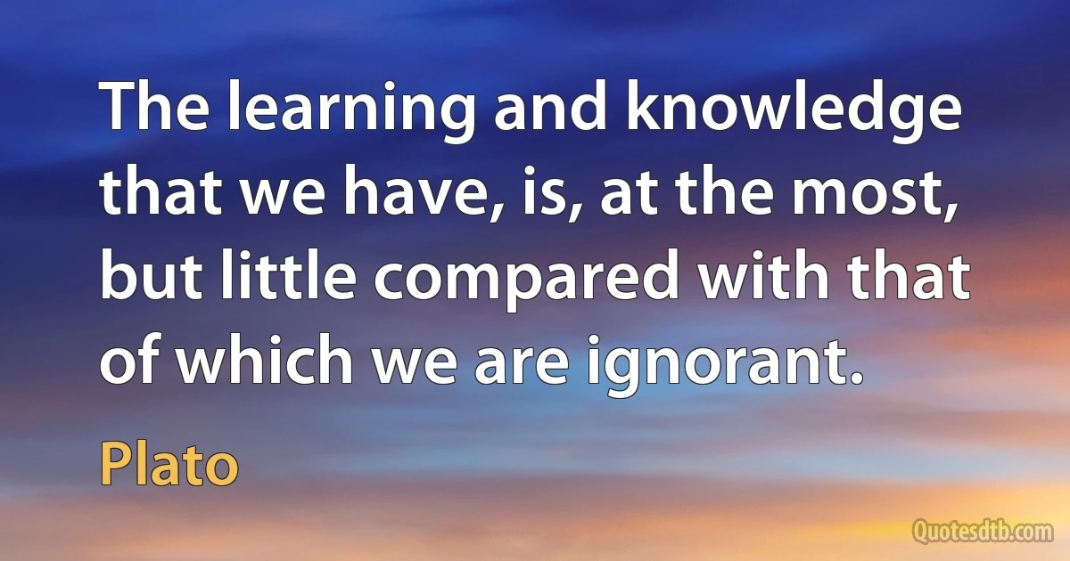 The learning and knowledge that we have, is, at the most, but little compared with that of which we are ignorant. (Plato)