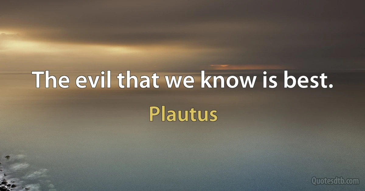 The evil that we know is best. (Plautus)