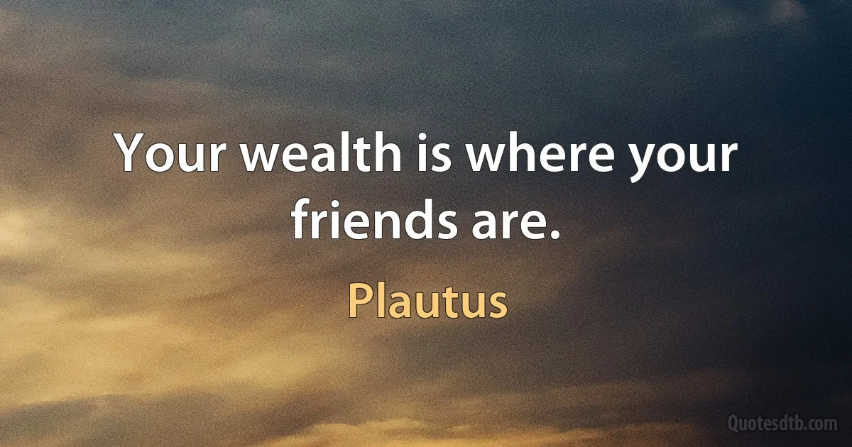 Your wealth is where your friends are. (Plautus)