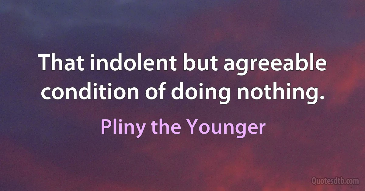 That indolent but agreeable condition of doing nothing. (Pliny the Younger)