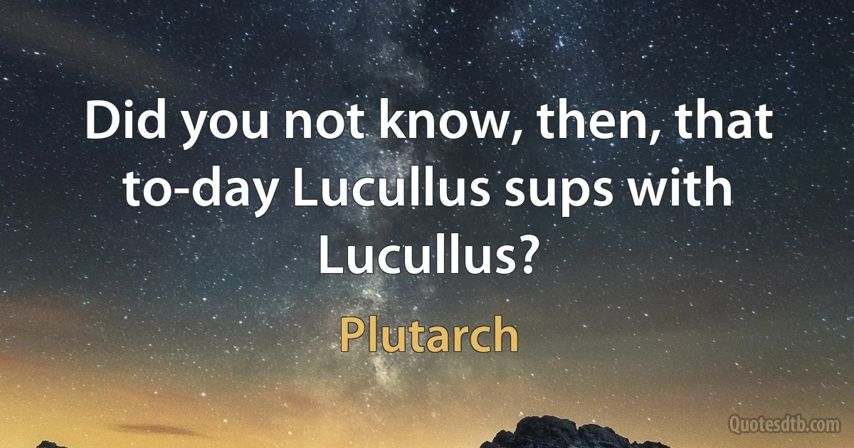 Did you not know, then, that to-day Lucullus sups with Lucullus? (Plutarch)