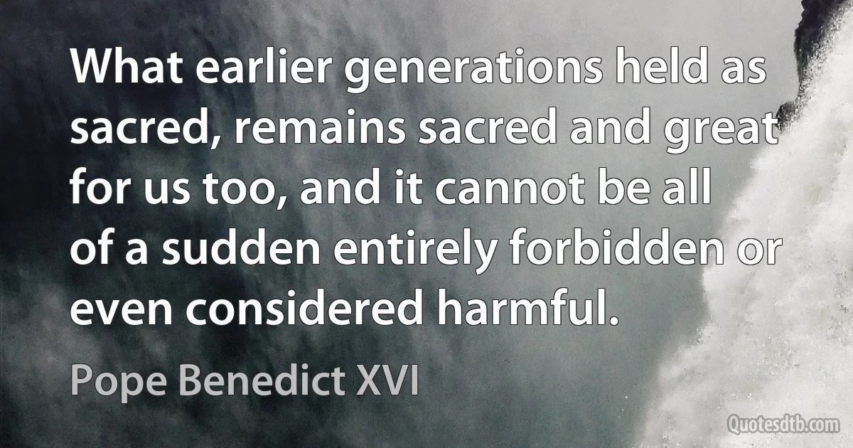 What earlier generations held as sacred, remains sacred and great for us too, and it cannot be all of a sudden entirely forbidden or even considered harmful. (Pope Benedict XVI)