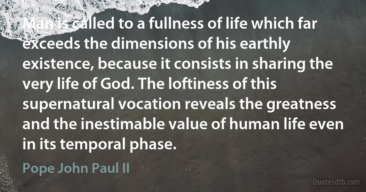 Man is called to a fullness of life which far exceeds the dimensions of his earthly existence, because it consists in sharing the very life of God. The loftiness of this supernatural vocation reveals the greatness and the inestimable value of human life even in its temporal phase. (Pope John Paul II)