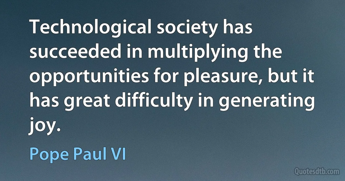 Technological society has succeeded in multiplying the opportunities for pleasure, but it has great difficulty in generating joy. (Pope Paul VI)