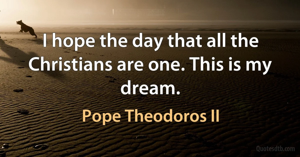 I hope the day that all the Christians are one. This is my dream. (Pope Theodoros II)