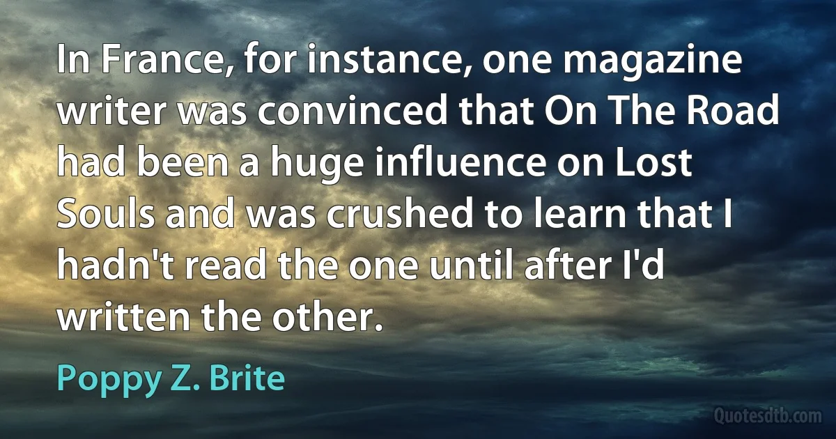 In France, for instance, one magazine writer was convinced that On The Road had been a huge influence on Lost Souls and was crushed to learn that I hadn't read the one until after I'd written the other. (Poppy Z. Brite)