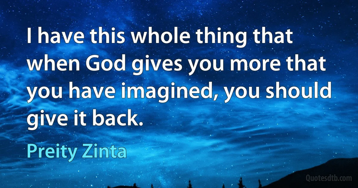 I have this whole thing that when God gives you more that you have imagined, you should give it back. (Preity Zinta)