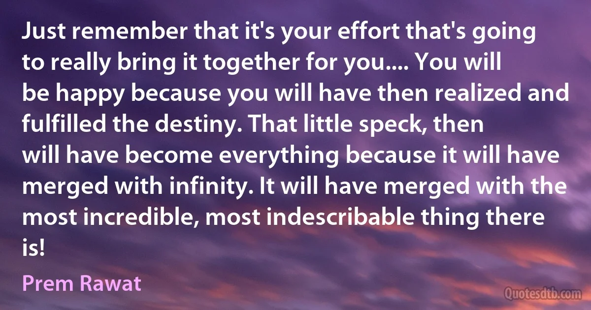 Just remember that it's your effort that's going to really bring it together for you.... You will be happy because you will have then realized and fulfilled the destiny. That little speck, then will have become everything because it will have merged with infinity. It will have merged with the most incredible, most indescribable thing there is! (Prem Rawat)