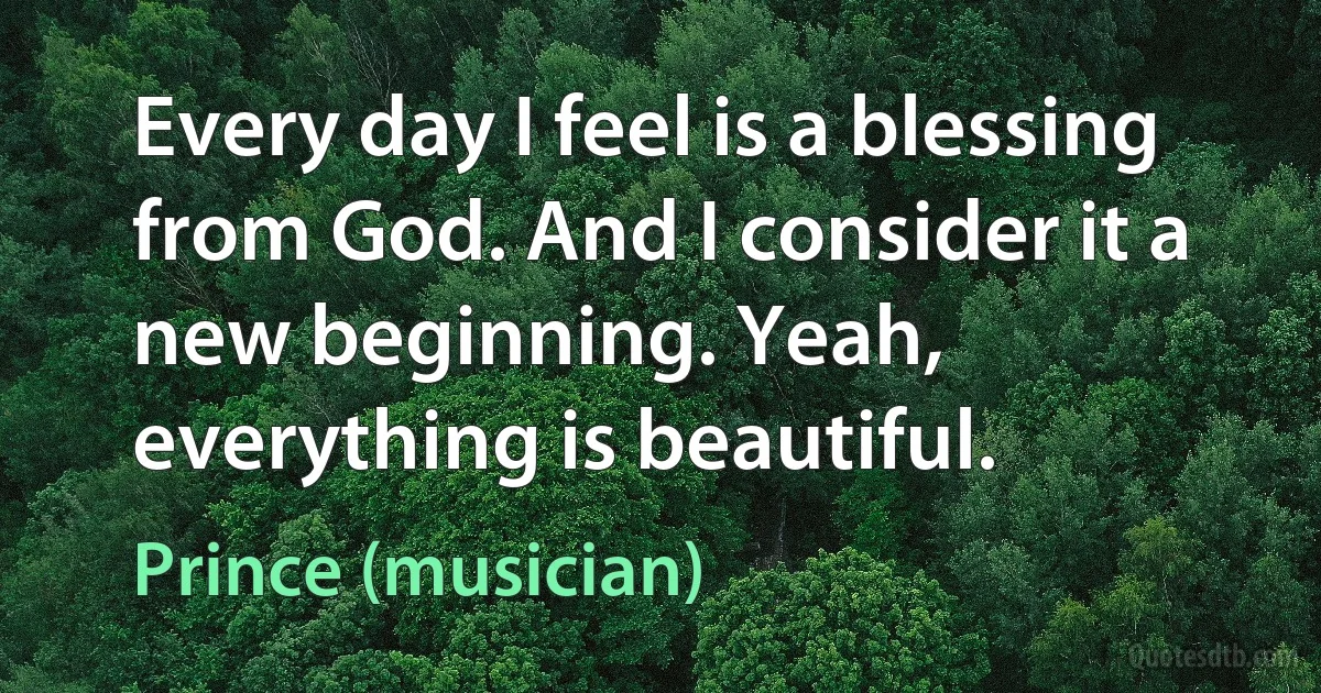 Every day I feel is a blessing from God. And I consider it a new beginning. Yeah, everything is beautiful. (Prince (musician))