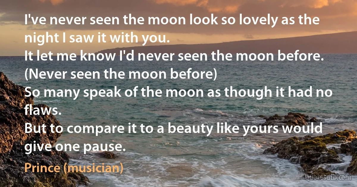 I've never seen the moon look so lovely as the night I saw it with you.
It let me know I'd never seen the moon before. (Never seen the moon before)
So many speak of the moon as though it had no flaws.
But to compare it to a beauty like yours would give one pause. (Prince (musician))