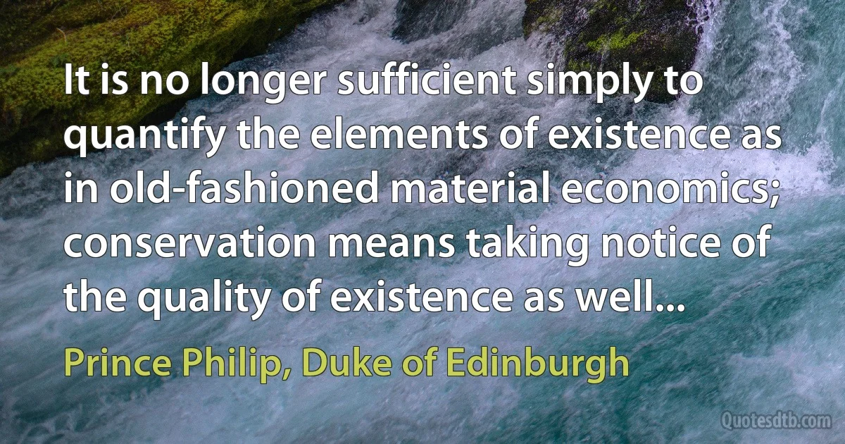 It is no longer sufficient simply to quantify the elements of existence as in old-fashioned material economics; conservation means taking notice of the quality of existence as well... (Prince Philip, Duke of Edinburgh)