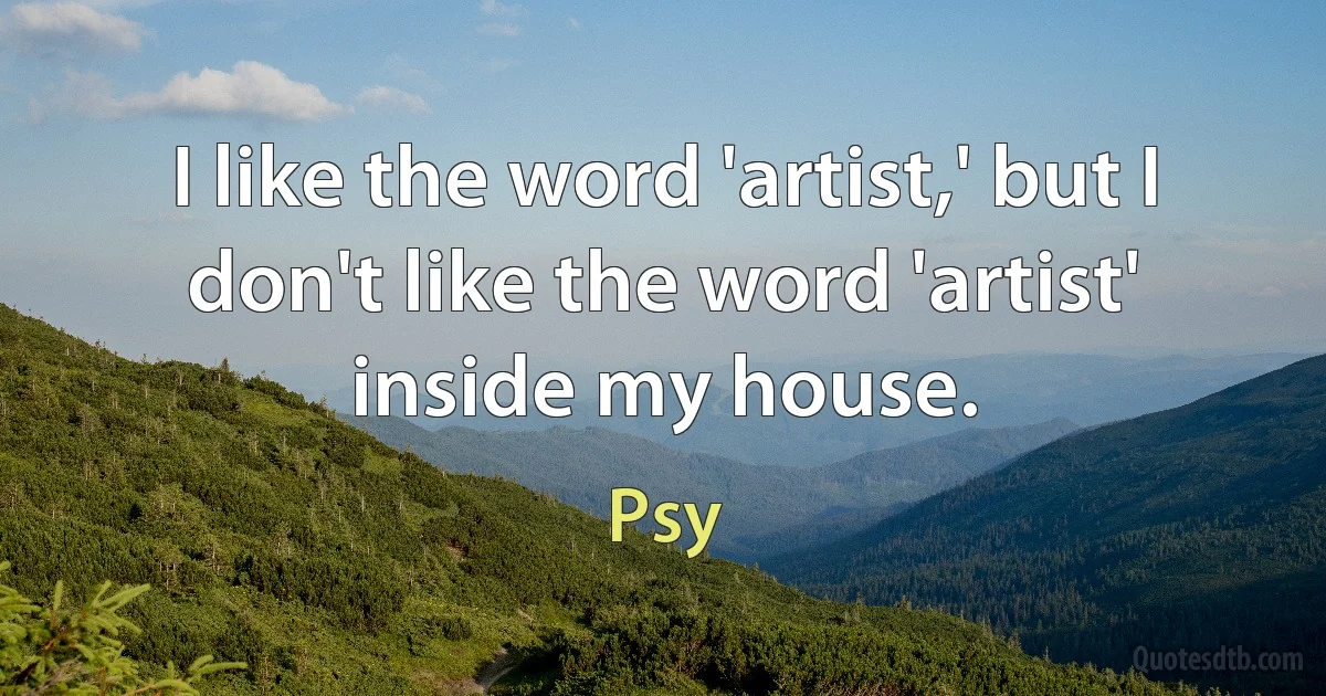 I like the word 'artist,' but I don't like the word 'artist' inside my house. (Psy)