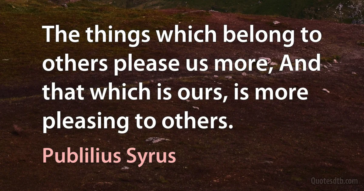 The things which belong to others please us more, And that which is ours, is more pleasing to others. (Publilius Syrus)