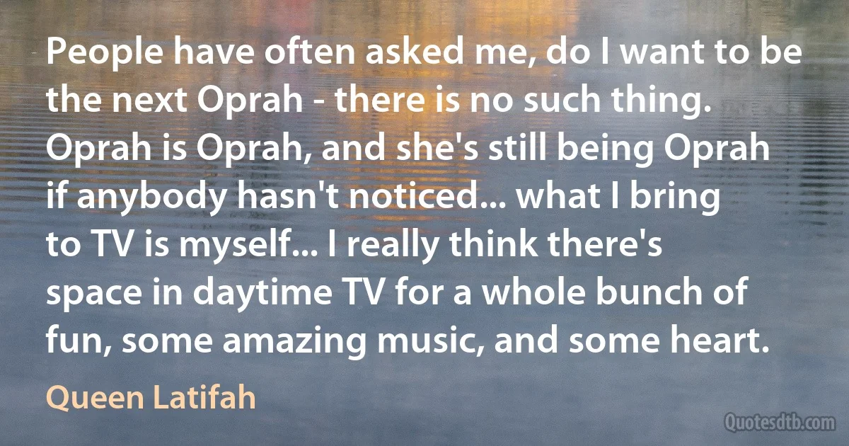 People have often asked me, do I want to be the next Oprah - there is no such thing. Oprah is Oprah, and she's still being Oprah if anybody hasn't noticed... what I bring to TV is myself... I really think there's space in daytime TV for a whole bunch of fun, some amazing music, and some heart. (Queen Latifah)