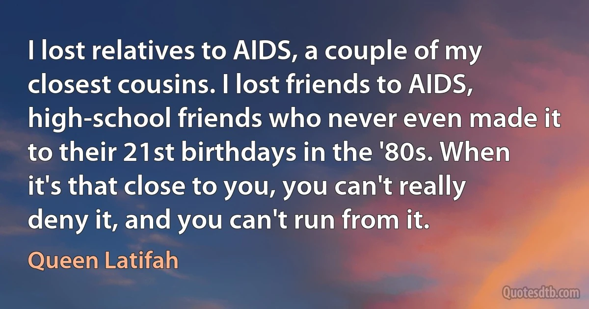 I lost relatives to AIDS, a couple of my closest cousins. I lost friends to AIDS, high-school friends who never even made it to their 21st birthdays in the '80s. When it's that close to you, you can't really deny it, and you can't run from it. (Queen Latifah)