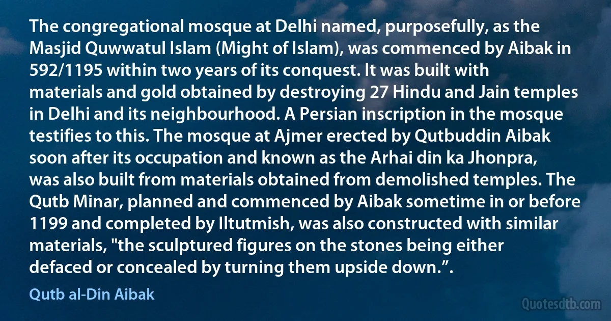 The congregational mosque at Delhi named, purposefully, as the Masjid Quwwatul Islam (Might of Islam), was commenced by Aibak in 592/1195 within two years of its conquest. It was built with materials and gold obtained by destroying 27 Hindu and Jain temples in Delhi and its neighbourhood. A Persian inscription in the mosque testifies to this. The mosque at Ajmer erected by Qutbuddin Aibak soon after its occupation and known as the Arhai din ka Jhonpra, was also built from materials obtained from demolished temples. The Qutb Minar, planned and commenced by Aibak sometime in or before 1199 and completed by Iltutmish, was also constructed with similar materials, "the sculptured figures on the stones being either defaced or concealed by turning them upside down.”. (Qutb al-Din Aibak)