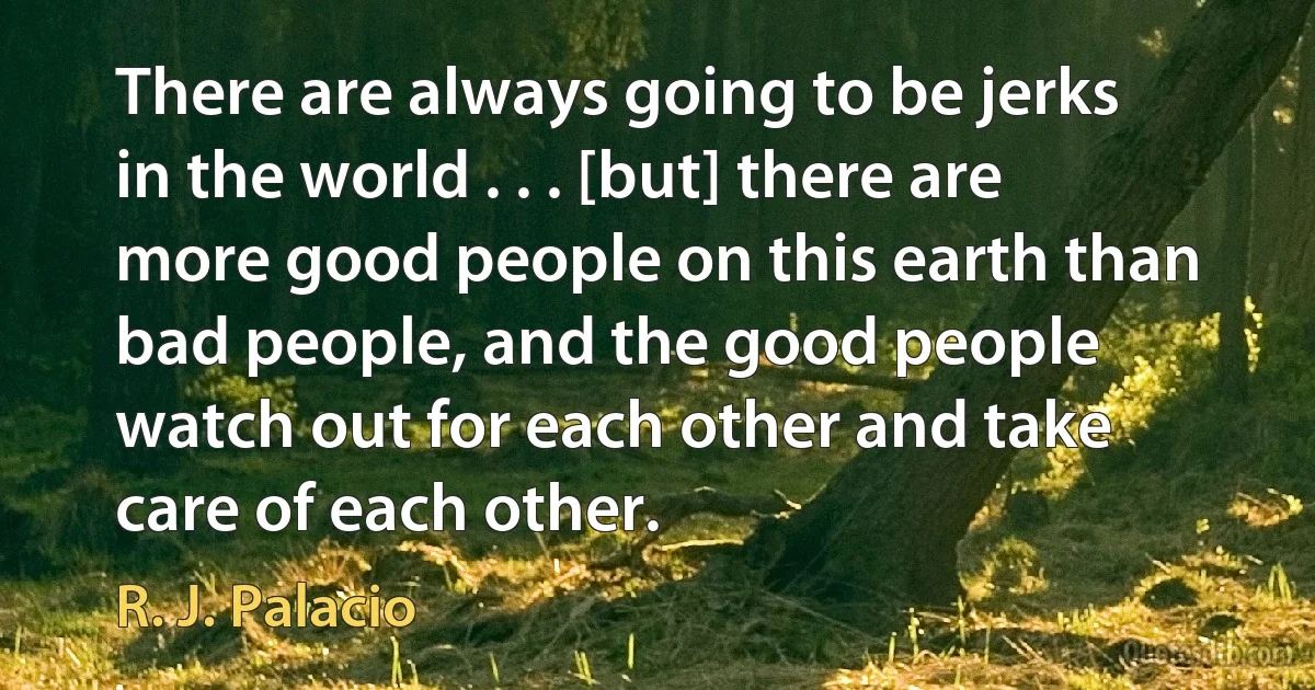 There are always going to be jerks in the world . . . [but] there are more good people on this earth than bad people, and the good people watch out for each other and take care of each other. (R. J. Palacio)