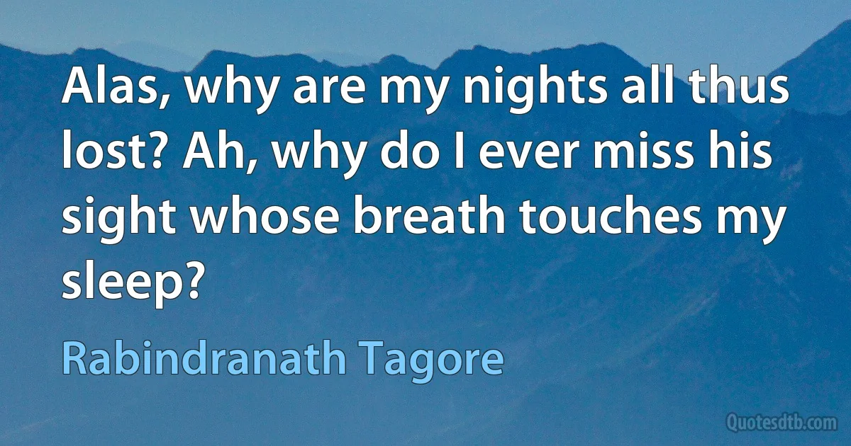 Alas, why are my nights all thus lost? Ah, why do I ever miss his
sight whose breath touches my sleep? (Rabindranath Tagore)