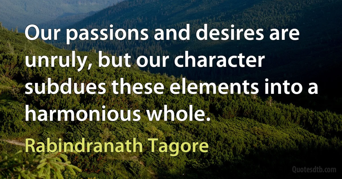 Our passions and desires are unruly, but our character subdues these elements into a harmonious whole. (Rabindranath Tagore)