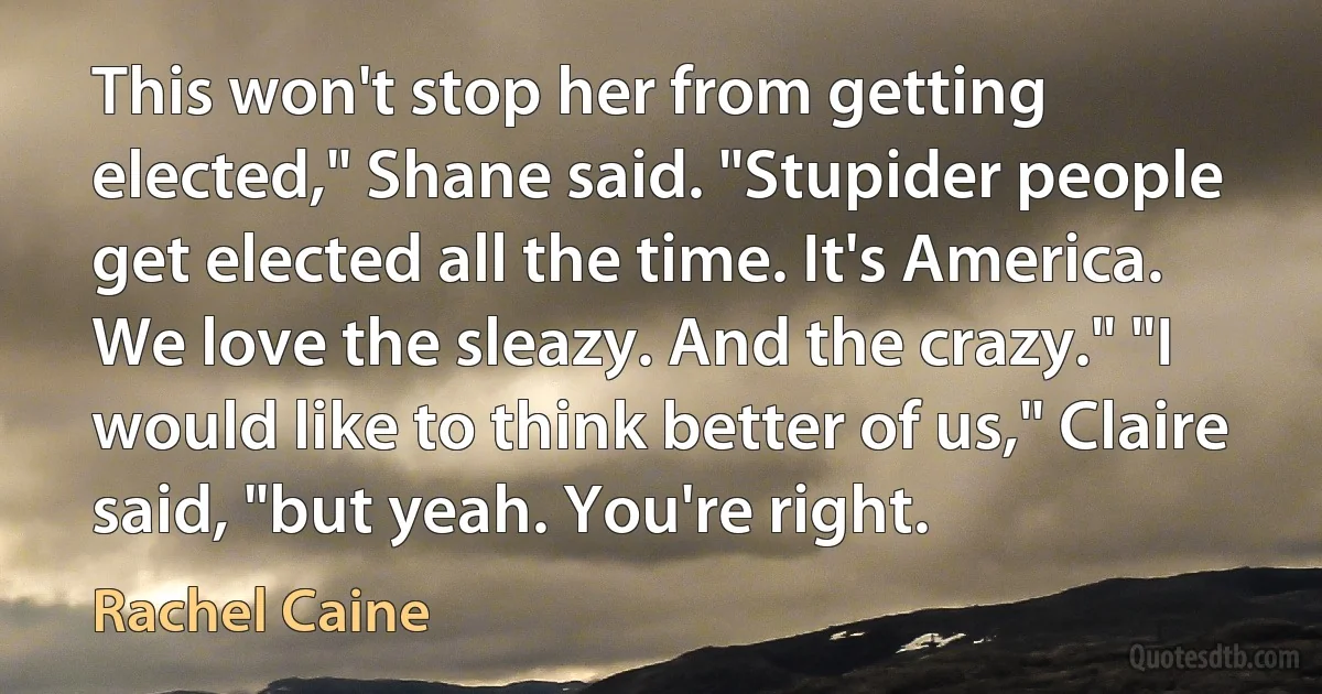 This won't stop her from getting elected," Shane said. "Stupider people get elected all the time. It's America. We love the sleazy. And the crazy." "I would like to think better of us," Claire said, "but yeah. You're right. (Rachel Caine)