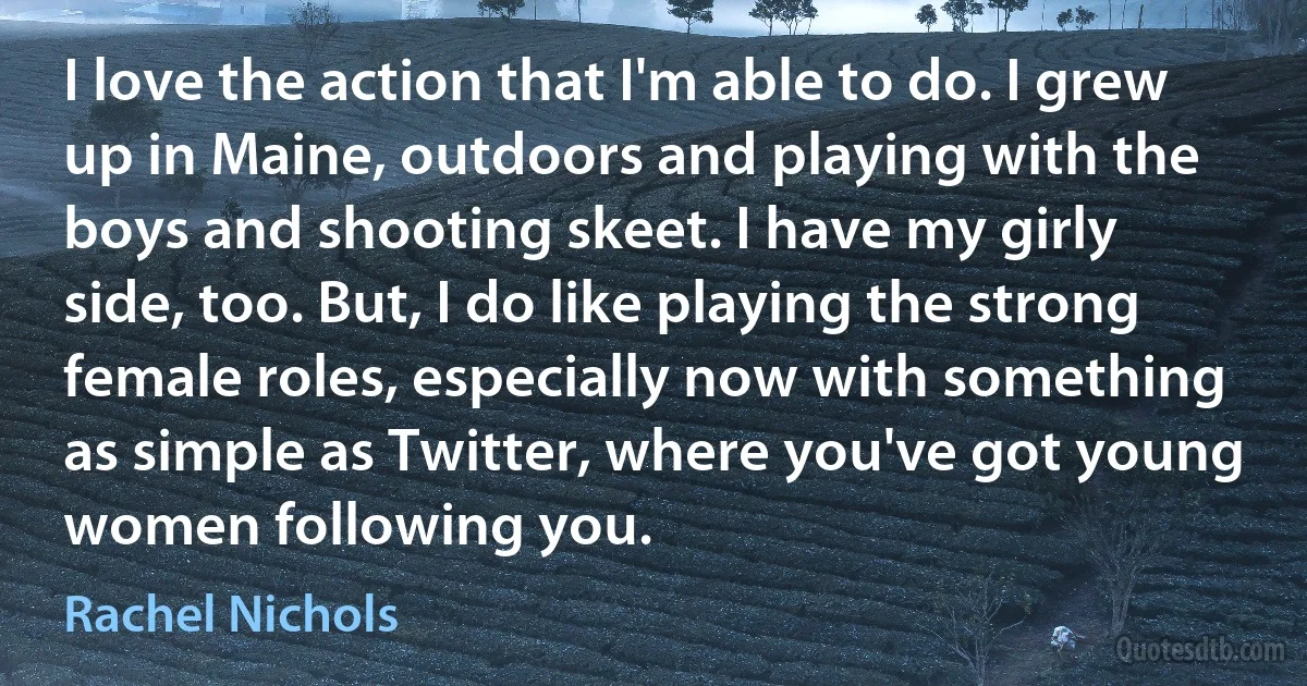 I love the action that I'm able to do. I grew up in Maine, outdoors and playing with the boys and shooting skeet. I have my girly side, too. But, I do like playing the strong female roles, especially now with something as simple as Twitter, where you've got young women following you. (Rachel Nichols)