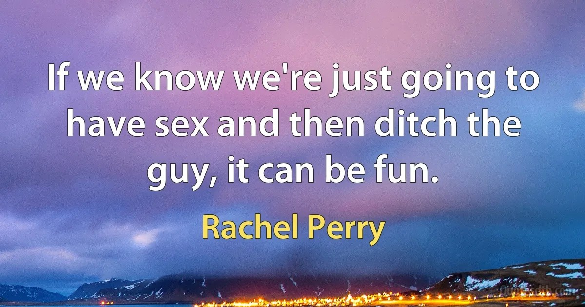 If we know we're just going to have sex and then ditch the guy, it can be fun. (Rachel Perry)