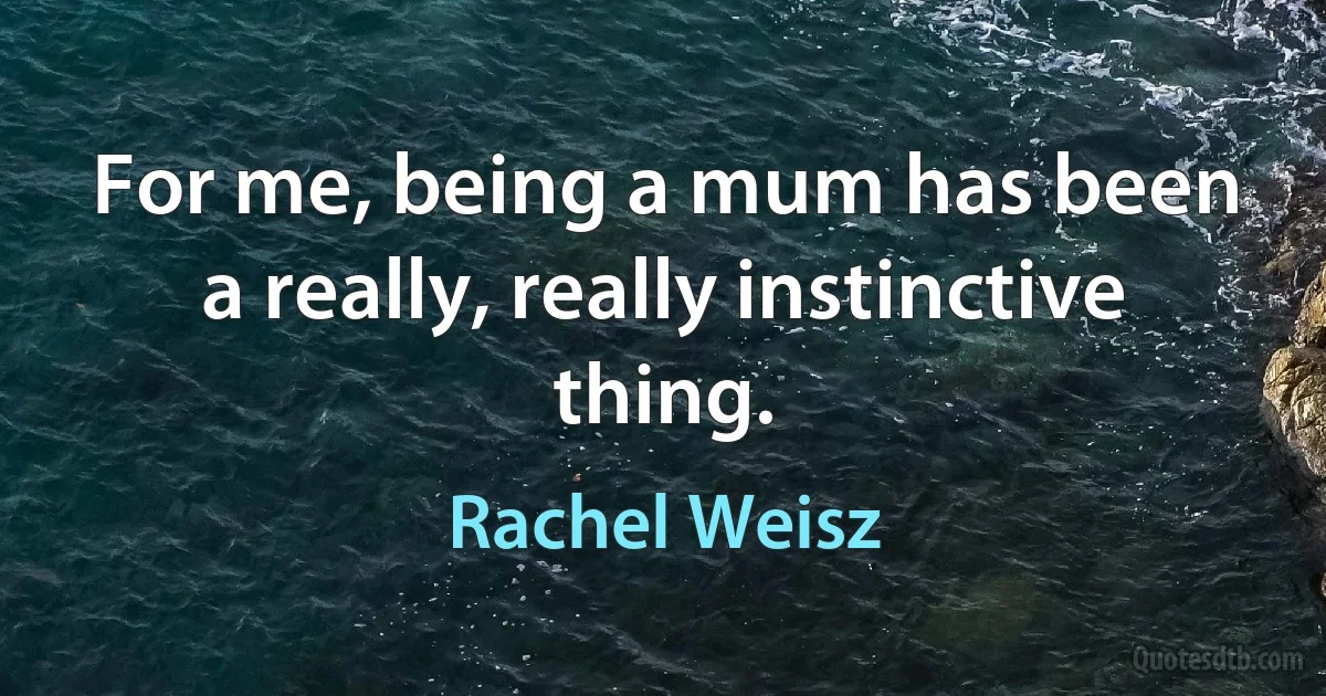 For me, being a mum has been a really, really instinctive thing. (Rachel Weisz)