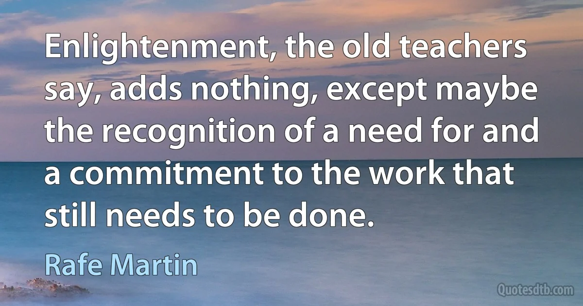 Enlightenment, the old teachers say, adds nothing, except maybe the recognition of a need for and a commitment to the work that still needs to be done. (Rafe Martin)