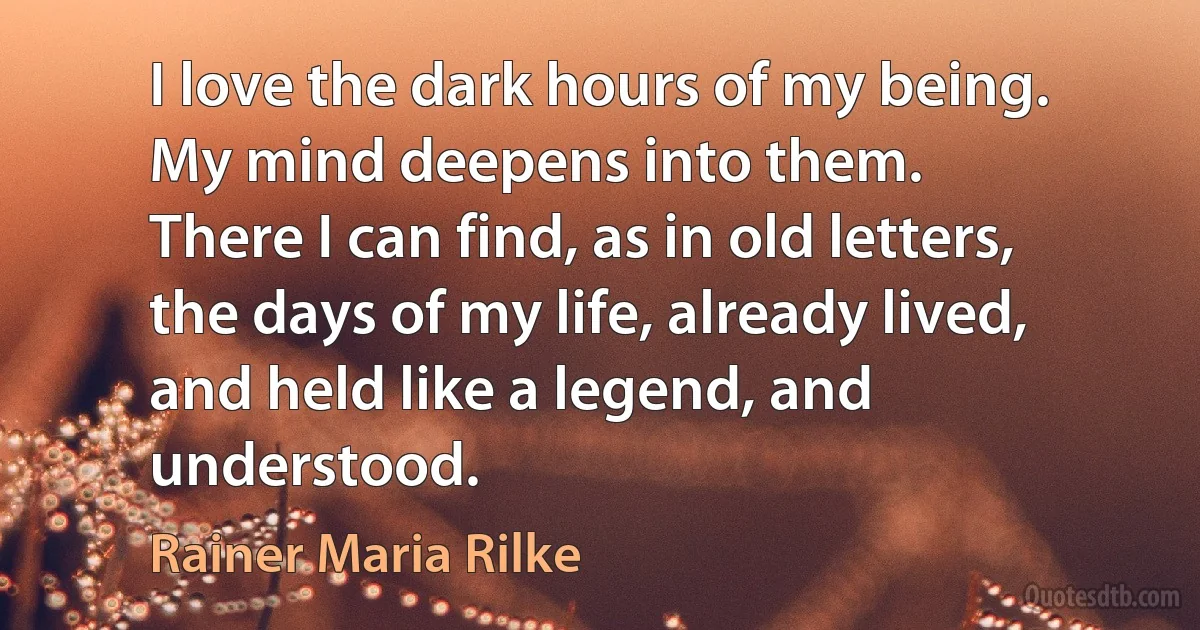 I love the dark hours of my being.
My mind deepens into them.
There I can find, as in old letters,
the days of my life, already lived,
and held like a legend, and understood. (Rainer Maria Rilke)