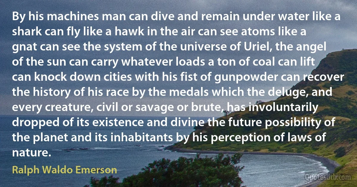 By his machines man can dive and remain under water like a shark can fly like a hawk in the air can see atoms like a gnat can see the system of the universe of Uriel, the angel of the sun can carry whatever loads a ton of coal can lift can knock down cities with his fist of gunpowder can recover the history of his race by the medals which the deluge, and every creature, civil or savage or brute, has involuntarily dropped of its existence and divine the future possibility of the planet and its inhabitants by his perception of laws of nature. (Ralph Waldo Emerson)