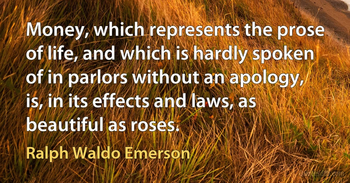 Money, which represents the prose of life, and which is hardly spoken of in parlors without an apology, is, in its effects and laws, as beautiful as roses. (Ralph Waldo Emerson)