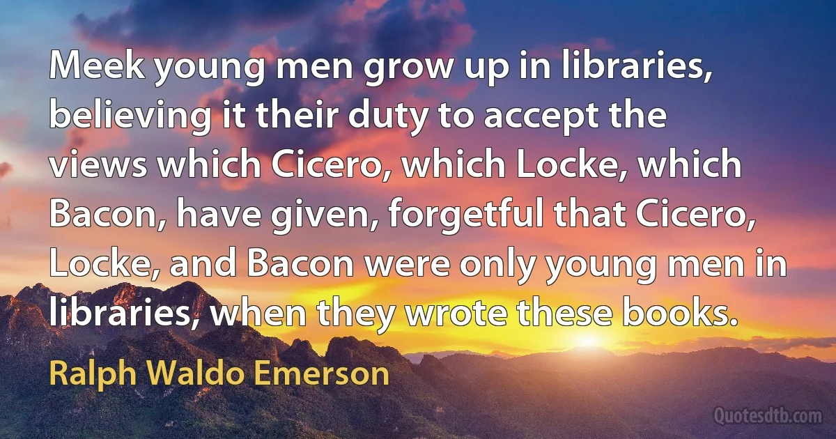 Meek young men grow up in libraries, believing it their duty to accept the views which Cicero, which Locke, which Bacon, have given, forgetful that Cicero, Locke, and Bacon were only young men in libraries, when they wrote these books. (Ralph Waldo Emerson)