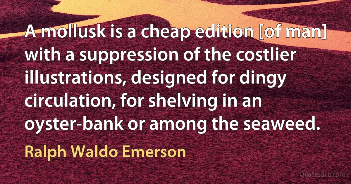 A mollusk is a cheap edition [of man] with a suppression of the costlier illustrations, designed for dingy circulation, for shelving in an oyster-bank or among the seaweed. (Ralph Waldo Emerson)