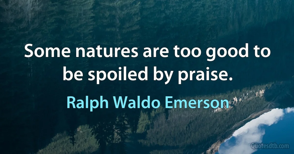 Some natures are too good to be spoiled by praise. (Ralph Waldo Emerson)