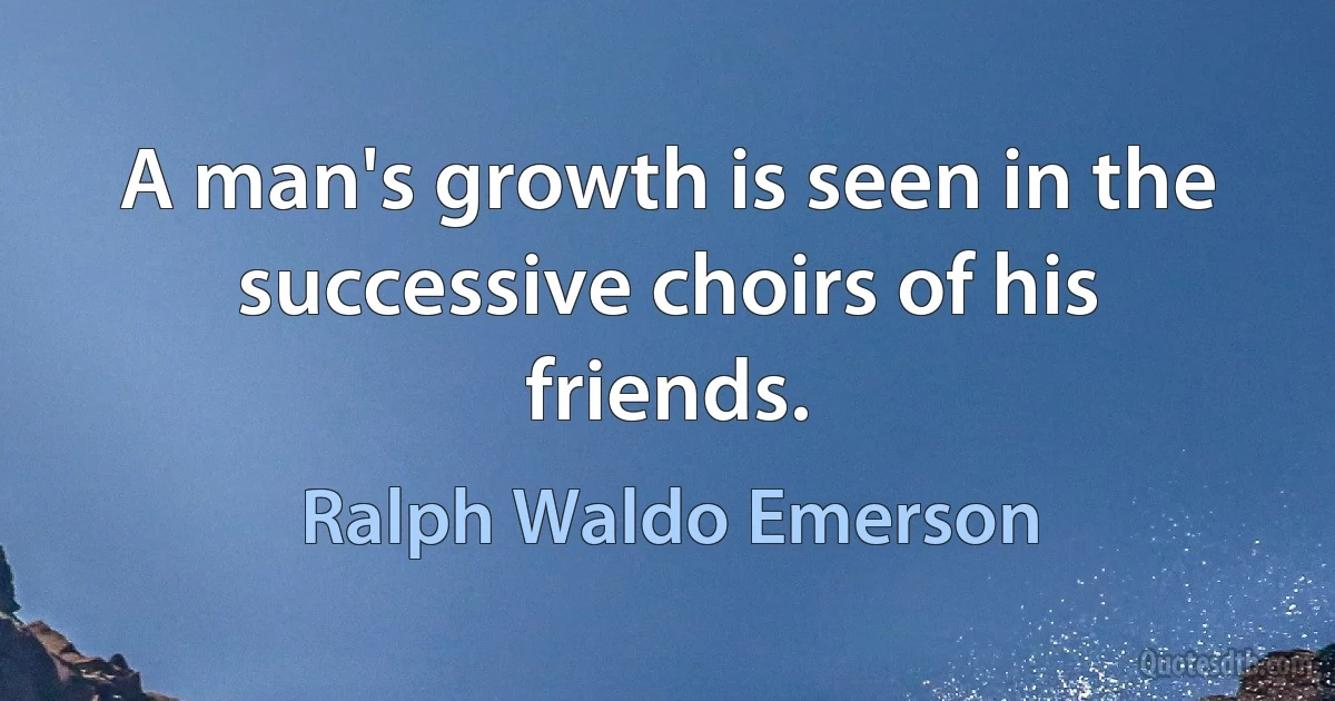 A man's growth is seen in the successive choirs of his friends. (Ralph Waldo Emerson)