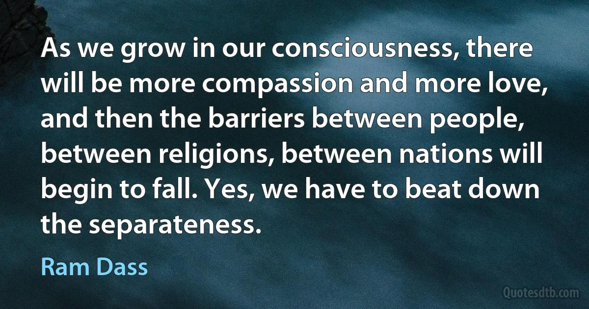 As we grow in our consciousness, there will be more compassion and more love, and then the barriers between people, between religions, between nations will begin to fall. Yes, we have to beat down the separateness. (Ram Dass)