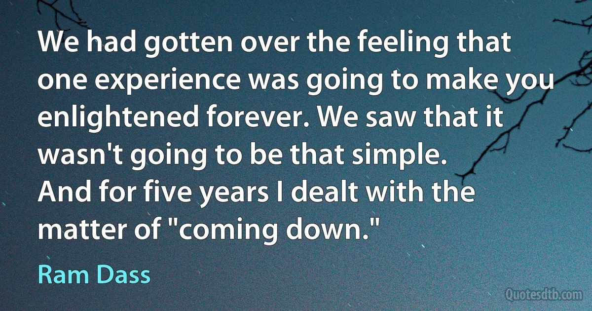 We had gotten over the feeling that one experience was going to make you enlightened forever. We saw that it wasn't going to be that simple.
And for five years I dealt with the matter of "coming down." (Ram Dass)