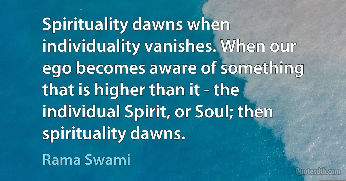 Spirituality dawns when individuality vanishes. When our ego becomes aware of something that is higher than it - the individual Spirit, or Soul; then spirituality dawns. (Rama Swami)