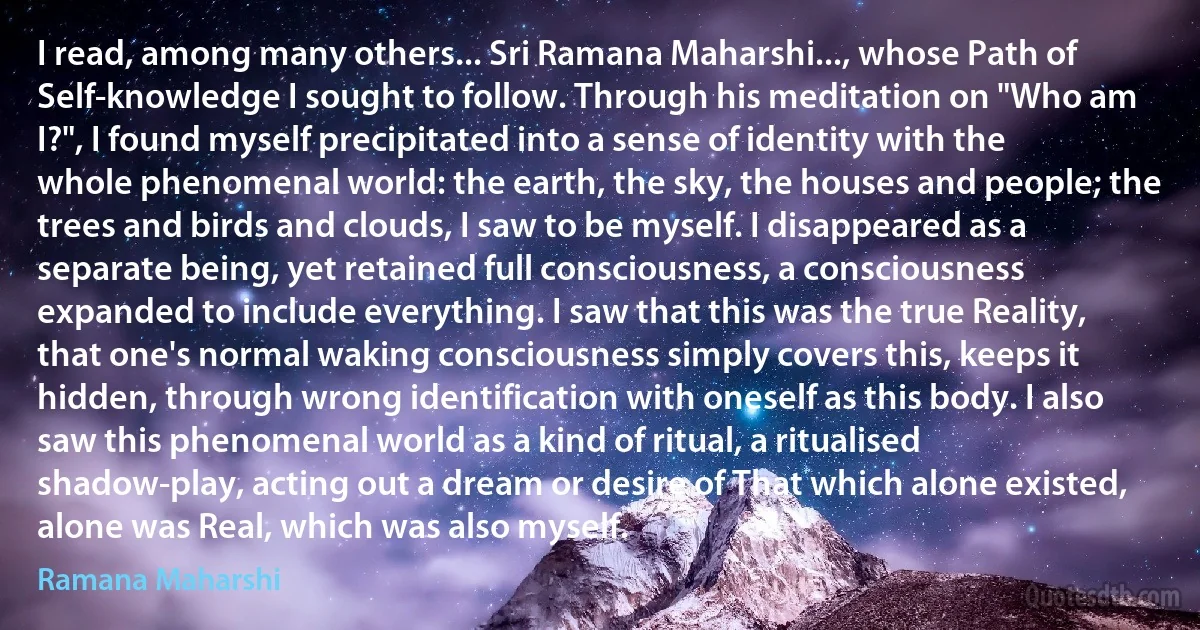 I read, among many others... Sri Ramana Maharshi..., whose Path of Self-knowledge I sought to follow. Through his meditation on "Who am I?", I found myself precipitated into a sense of identity with the whole phenomenal world: the earth, the sky, the houses and people; the trees and birds and clouds, I saw to be myself. I disappeared as a separate being, yet retained full consciousness, a consciousness expanded to include everything. I saw that this was the true Reality, that one's normal waking consciousness simply covers this, keeps it hidden, through wrong identification with oneself as this body. I also saw this phenomenal world as a kind of ritual, a ritualised shadow-play, acting out a dream or desire of That which alone existed, alone was Real, which was also myself. (Ramana Maharshi)