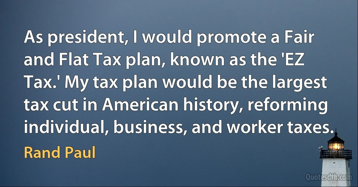 As president, I would promote a Fair and Flat Tax plan, known as the 'EZ Tax.' My tax plan would be the largest tax cut in American history, reforming individual, business, and worker taxes. (Rand Paul)