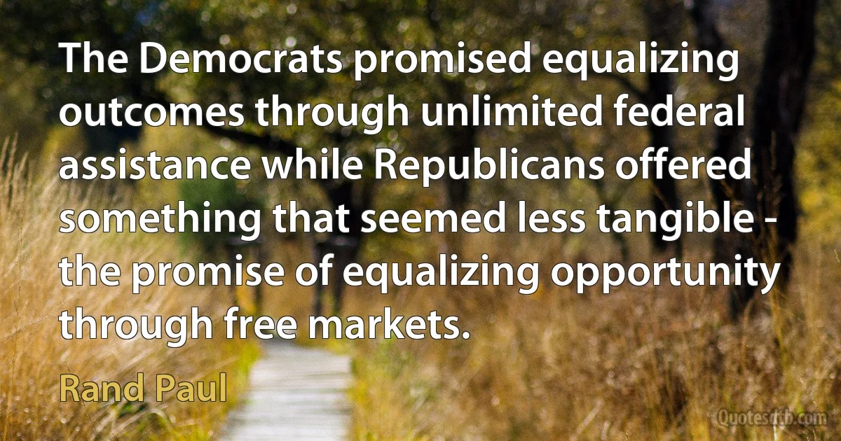 The Democrats promised equalizing outcomes through unlimited federal assistance while Republicans offered something that seemed less tangible - the promise of equalizing opportunity through free markets. (Rand Paul)