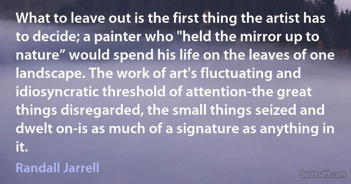 What to leave out is the first thing the artist has to decide; a painter who "held the mirror up to nature” would spend his life on the leaves of one landscape. The work of art's fluctuating and idiosyncratic threshold of attention-the great things disregarded, the small things seized and dwelt on-is as much of a signature as anything in it. (Randall Jarrell)